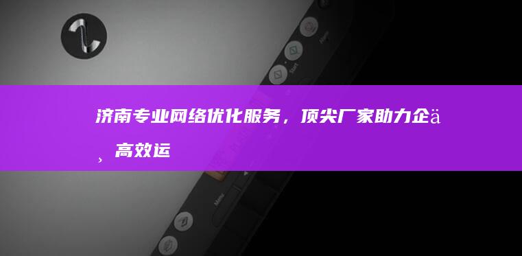 济南专业网络优化服务，顶尖厂家助力企业高效运营